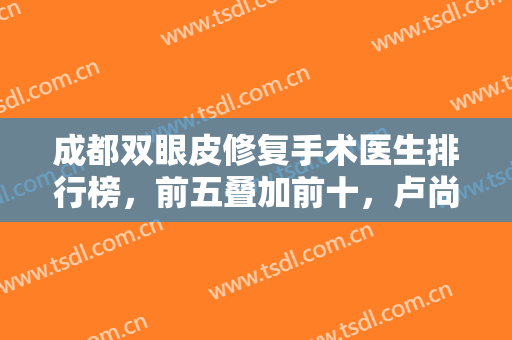 成都双眼皮修复手术医生排行榜，前五叠加前十，卢尚兵、刘辅蓉等都是圈中专家！