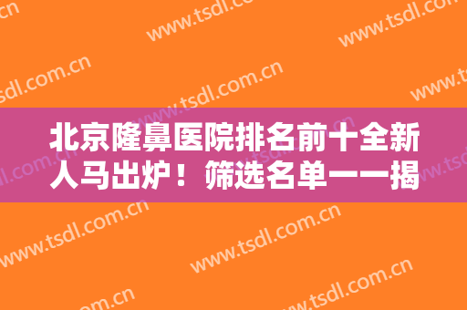 北京隆鼻医院排名前十全新人马出炉！筛选名单一一揭晓，优惠享不停！