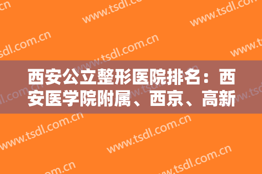西安公立整形医院排名：西安医学院附属、西京、高新医院入围前列！这几家医院值得信赖！