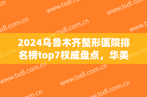 2024乌鲁木齐整形医院排名榜top7权威盘点，华美、伊丽莎白性价比超高！(乌鲁木齐美容整形医院排名)