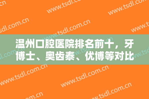 温州口腔医院排名前十，牙博士、奥齿泰、优博等对比种植牙和牙齿矫正技术！