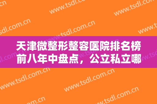 天津微整形整容医院排名榜前八年中盘点，公立私立哪个好？看这篇不踩雷！