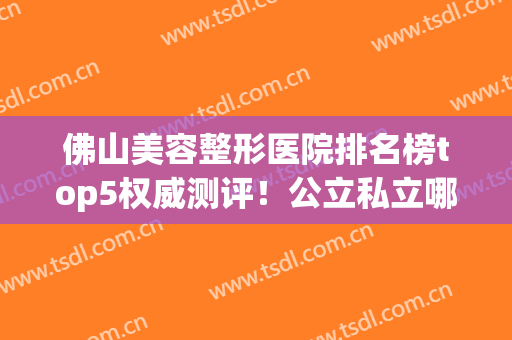 佛山美容整形医院排名榜top5权威测评！公立私立哪个好？这篇不看血亏！