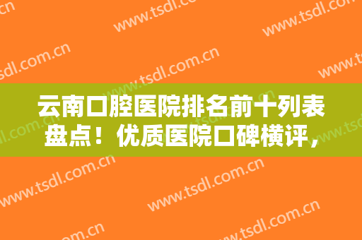 云南口腔医院排名前十列表盘点！优质医院口碑横评，十大牙科正规且靠谱