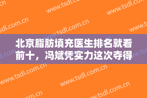 北京脂肪填充医生排名就看前十，冯斌凭实力这次夺得桂冠，陈万芳、冯庆亮等都不赖！