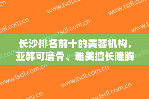 长沙排名前十的美容机构，亚韩可磨骨、雅美擅长隆胸，特色不一！(长沙有几家亚韩美容医院)