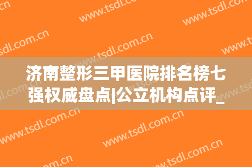 济南整形三甲医院排名榜七强权威盘点|公立机构点评_前三建议了解(济南三甲整形医院)