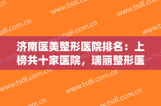 济南医美整形医院排名：上榜共十家医院，瑞丽整形医院仅第四！(济南最好的三甲整形医院)
