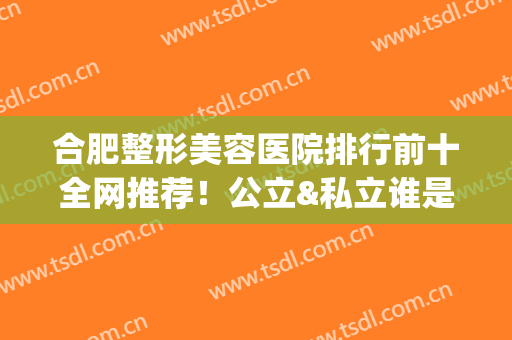 合肥整形美容医院排行前十全网推荐！公立&私立谁是C位？医美10强好评来袭(合肥三甲整形医院)