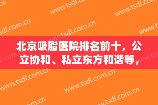 北京吸脂医院排名前十，公立协和、私立东方和谐等，占比六比四！(北京吸脂三甲医院)