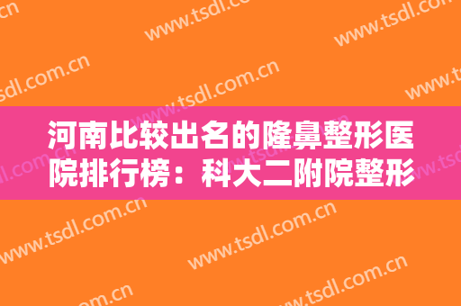 河南比较出名的隆鼻整形医院排行榜：科大二附院整形外科第三，中国人民解放军第五三四医院第四！