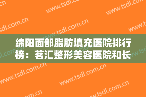 绵阳面部脂肪填充医院排行榜：茗汇整形美容医院和长钢总医院第四医院美容科都上榜！