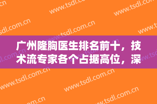 广州隆胸医生排名前十，技术流专家各个占据高位，深入了解每一位~(广州三甲整形医院隆胸)