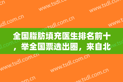 全国脂肪填充医生排名前十，举全国票选出圈，来自北京、上海、成都等~(成都脂肪填充专家权威排名)