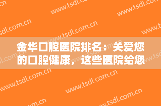 金华口腔医院排名：关爱您的口腔健康，这些医院给您较好的医疗体验！