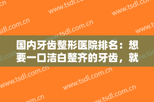 国内牙齿整形医院排名：想要一口洁白整齐的牙齿，就来这些医院吧，助您圆梦！