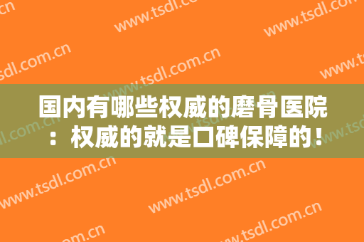 国内有哪些权威的磨骨医院：权威的就是口碑保障的！让我们一起来看看这些医院吧！