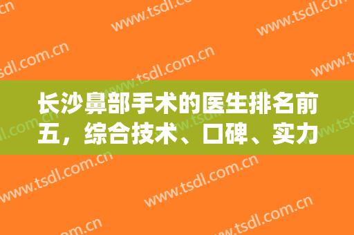 长沙鼻部手术的医生排名前五，综合技术、口碑、实力等各方面来选择！(长沙做鼻子出名的医院)