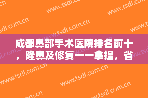成都鼻部手术医院排名前十，隆鼻及修复一一拿捏，省医院、友谊名次靠前！
