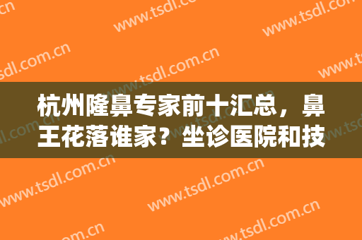 杭州隆鼻专家前十汇总，鼻王花落谁家？坐诊医院和技术一览无余！(王杭做鼻子)