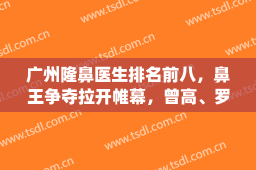 广州隆鼻医生排名前八，鼻王争夺拉开帷幕，曾高、罗延平等谁更厉害？(广东隆鼻医生推荐)