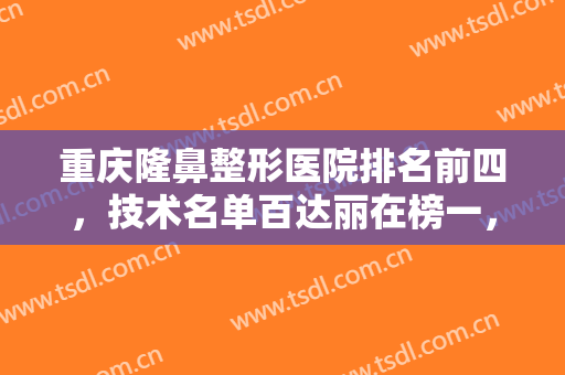 重庆隆鼻整形医院排名前四，技术名单百达丽在榜一，北部宽仁在榜四！
