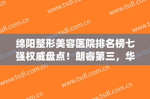 绵阳整形美容医院排名榜七强权威盘点！朗睿第三，华美紫馨锁定榜一(绵阳朗睿整形美容医院怎么样)