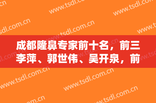 成都隆鼻专家前十名，前三李萍、郭世伟、吴开泉，前五邓东伟、黄开亮！(成都郭世伟隆鼻失败)