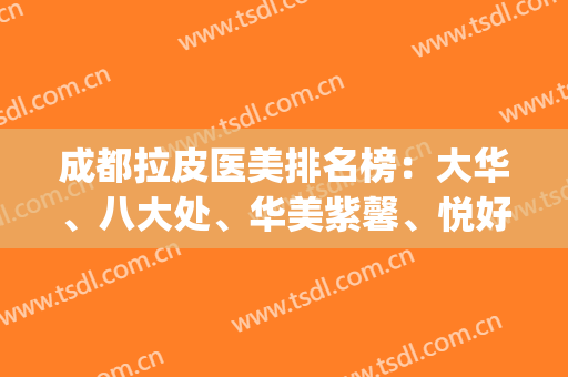 成都拉皮医美排名榜：大华、八大处、华美紫馨、悦好、润美玉之光上榜！(成都好的美容医院排名)