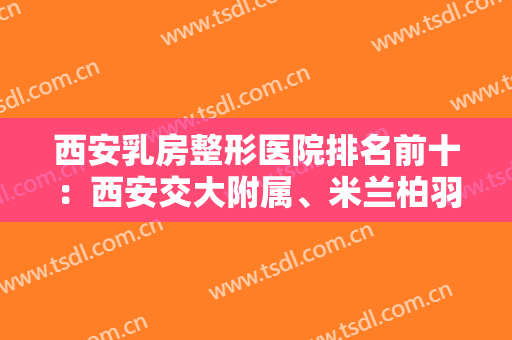 西安乳房整形医院排名前十：西安交大附属、米兰柏羽、唐都、西京等，一起来看！