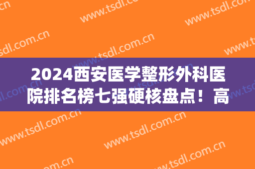 2024西安医学整形外科医院排名榜七强硬核盘点！高一生、壹加壹在线pk(西安前三名的整形医院)