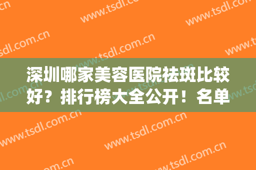 深圳哪家美容医院祛斑比较好？排行榜大全公开！名单前八强重点介绍(深圳正规祛斑医院排名)