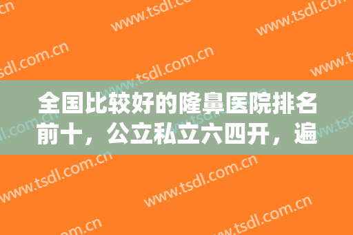 全国比较好的隆鼻医院排名前十，公立私立六四开，遍布各省各市！(全国公立整形医院排名三甲)