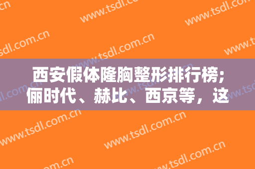 西安假体隆胸整形排行榜;俪时代、赫比、西京等，这几家技术实力强，值得信赖！