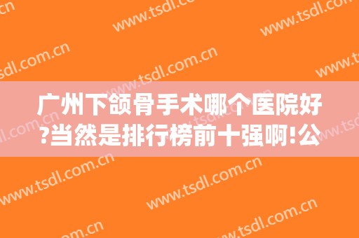 广州下颌骨手术哪个医院好?当然是排行榜前十强啊!公立&私立广受赞美(广东正颌手术哪家医院最好)