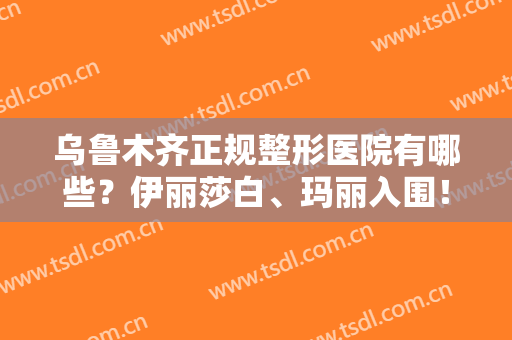 乌鲁木齐正规整形医院有哪些？伊丽莎白、玛丽入围！还有哪些医院上榜呢？一起来看！