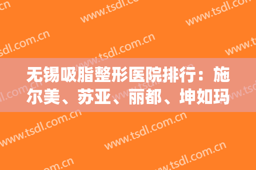 无锡吸脂整形医院排行：施尔美、苏亚、丽都、坤如玛丽、时光上榜前五！(苏州面部吸脂好的医院)