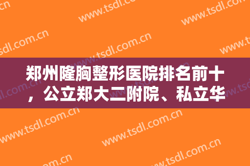 郑州隆胸整形医院排名前十，公立郑大二附院、私立华领排名前三，不吹不黑！