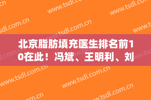 北京脂肪填充医生排名前10在此！冯斌、王明利、刘春军可以放心入坑!(西京医院脂肪填充医生)