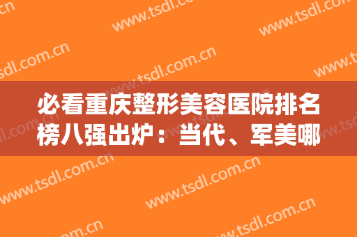 必看重庆整形美容医院排名榜八强出炉：当代、军美哪个好？这篇教你！(重庆整形医院排名当代怎么样呢)