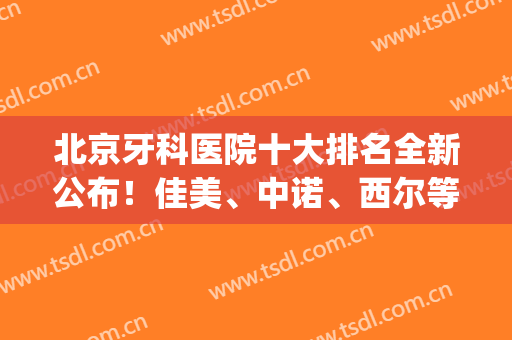 北京牙科医院十大排名全新公布！佳美、中诺、西尔等知名口腔霸榜(北京牙科医院排行榜治疗最好)
