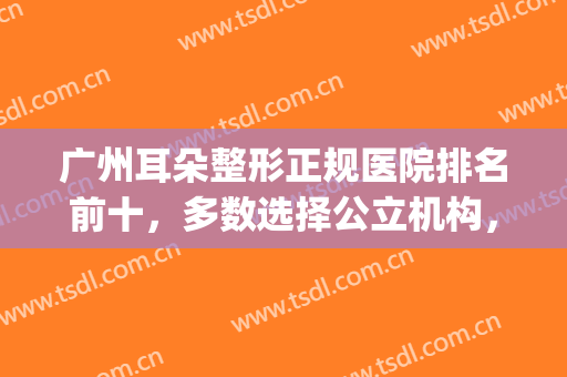 广州耳朵整形正规医院排名前十，多数选择公立机构，实力价格靠谱(国内耳朵整形医院排名)