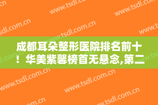 成都耳朵整形医院排名前十！华美紫馨榜首无悬念,第二第三名势头正劲