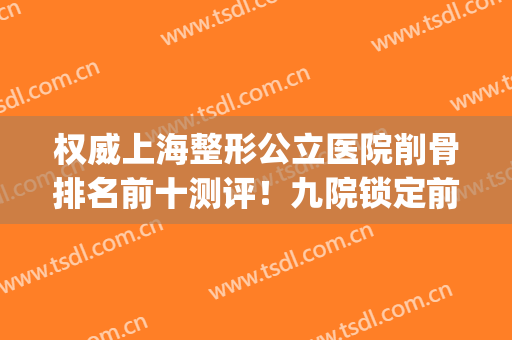 权威上海整形公立医院削骨排名前十测评！九院锁定前三，YYDS~(上海哪个医院削骨比较好)
