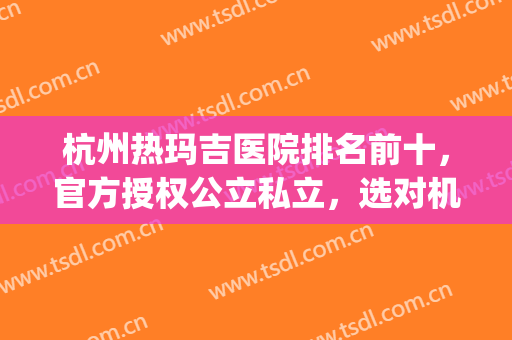 杭州热玛吉医院排名前十，官方授权公立私立，选对机构很重要！(杭州哪个三甲医院做热玛吉)