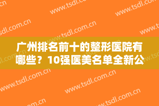 广州排名前十的整形医院有哪些？10强医美名单全新公示！为华美、美莱打榜