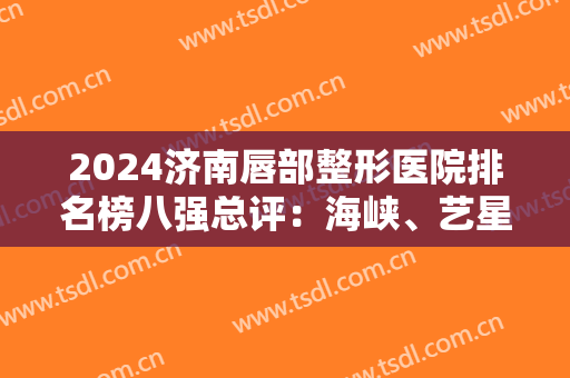 2024济南唇部整形医院排名榜八强总评：海峡、艺星哪个好？大数据实时反馈