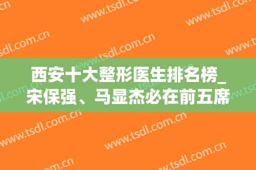西安十大整形医生排名榜_宋保强、马显杰必在前五席，实力口碑过硬(西安整容医院哪家强)