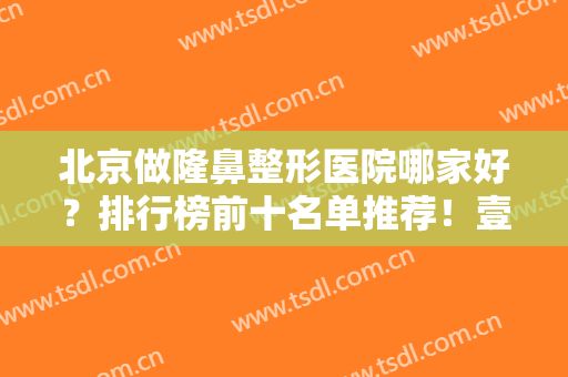 北京做隆鼻整形医院哪家好？排行榜前十名单推荐！壹加壹、艺星靠实力冲进前三