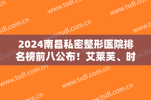 2024南昌私密整形医院排名榜前八公布！艾莱芙、时光哪个好？一文捋清了